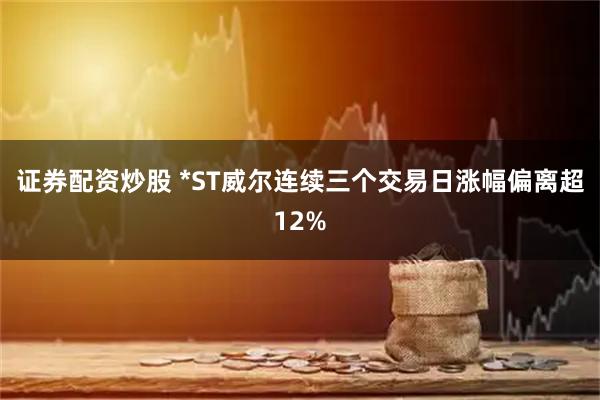 证券配资炒股 *ST威尔连续三个交易日涨幅偏离超12%
