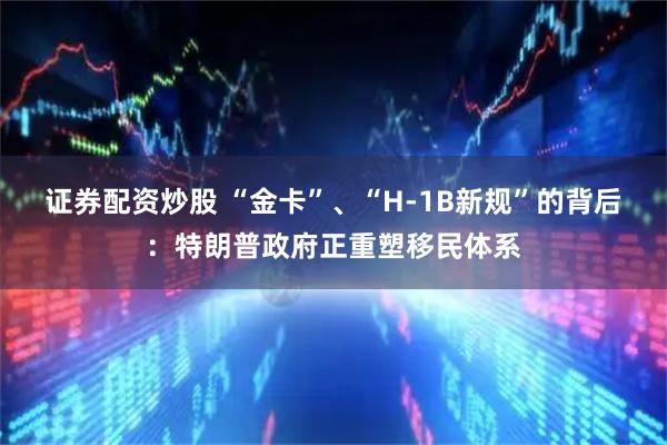 证券配资炒股 “金卡”、“H-1B新规”的背后：特朗普政府正重塑移民体系