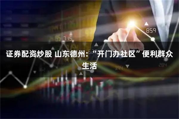证券配资炒股 山东德州: “开门办社区”便利群众生活