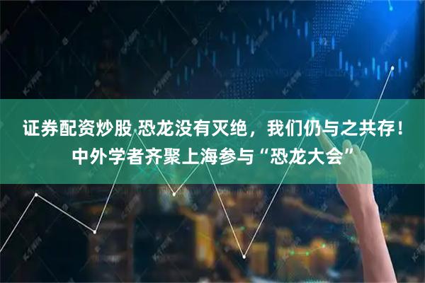 证券配资炒股 恐龙没有灭绝，我们仍与之共存！中外学者齐聚上海参与“恐龙大会”