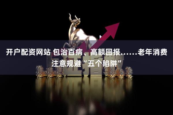 开户配资网站 包治百病、高额回报……老年消费注意规避“五个陷阱”