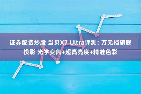 证券配资炒股 当贝X7 Ultra评测: 万元档旗舰投影 光学变焦+超高亮度+精准色彩