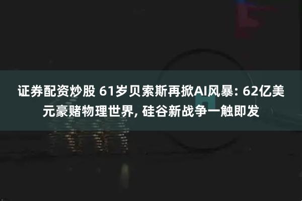证券配资炒股 61岁贝索斯再掀AI风暴: 62亿美元豪赌物理世界, 硅谷新战争一触即发