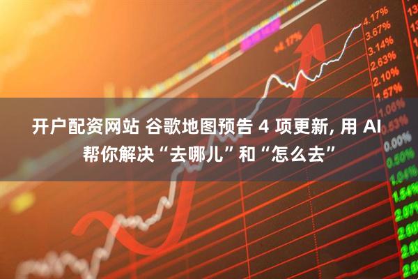 开户配资网站 谷歌地图预告 4 项更新, 用 AI 帮你解决“去哪儿”和“怎么去”