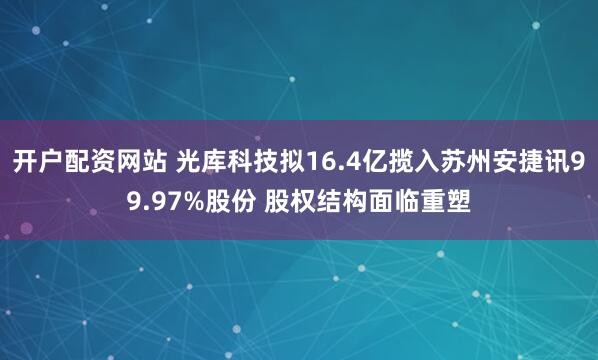 开户配资网站 光库科技拟16.4亿揽入苏州安捷讯99.97%股份 股权结构面临重塑