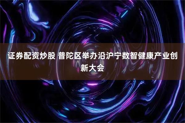 证券配资炒股 普陀区举办沿沪宁数智健康产业创新大会