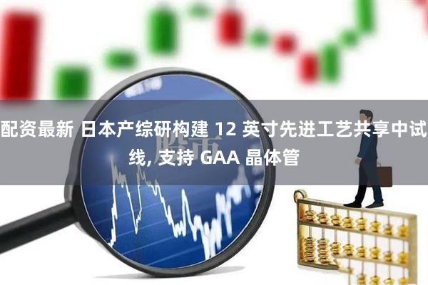 配资最新 日本产综研构建 12 英寸先进工艺共享中试线, 支持 GAA 晶体管