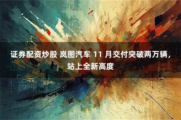 证券配资炒股 岚图汽车 11 月交付突破两万辆，站上全新高度