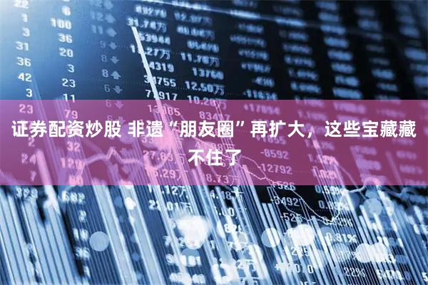 证券配资炒股 非遗“朋友圈”再扩大，这些宝藏藏不住了