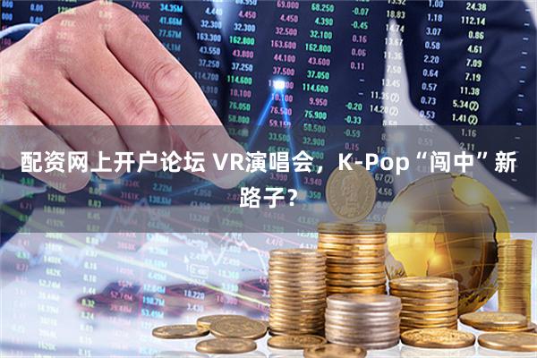 配资网上开户论坛 VR演唱会，K-Pop“闯中”新路子？
