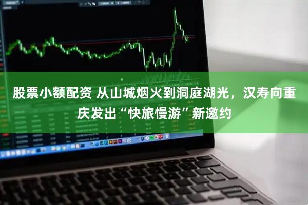 股票小额配资 从山城烟火到洞庭湖光，汉寿向重庆发出“快旅慢游”新邀约