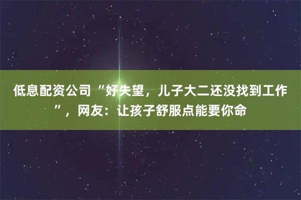 低息配资公司 “好失望，儿子大二还没找到工作”，网友：让孩子舒服点能要你命