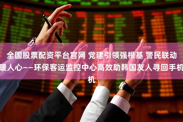 全国股票配资平台官网 党建引领强根基 警民联动暖人心——环保客运监控中心高效助韩国友人寻回手机