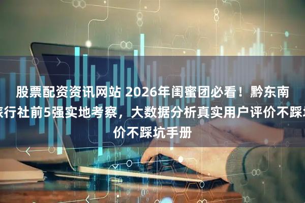 股票配资资讯网站 2026年闺蜜团必看！黔东南靠谱旅行社前5强实地考察，大数据分析真实用户评价不踩坑手册